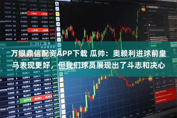 万银鼎信配资APP下载 瓜帅：奥赖利进球前皇马表现更好，但我们球员展现出了斗志和决心