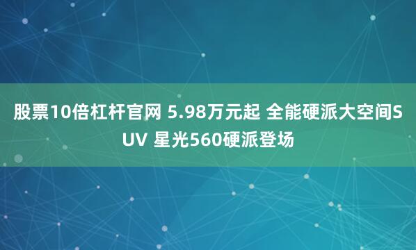 股票10倍杠杆官网 5.98万元起 全能硬派大空间SUV 星光560硬派登场