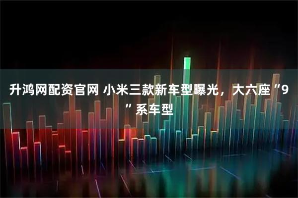 升鸿网配资官网 小米三款新车型曝光，大六座“9”系车型