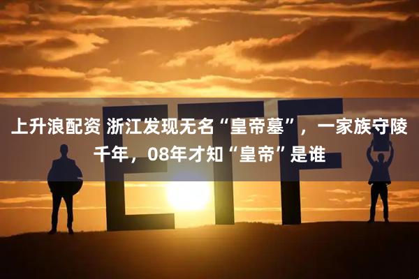 上升浪配资 浙江发现无名“皇帝墓”，一家族守陵千年，08年才知“皇帝”是谁