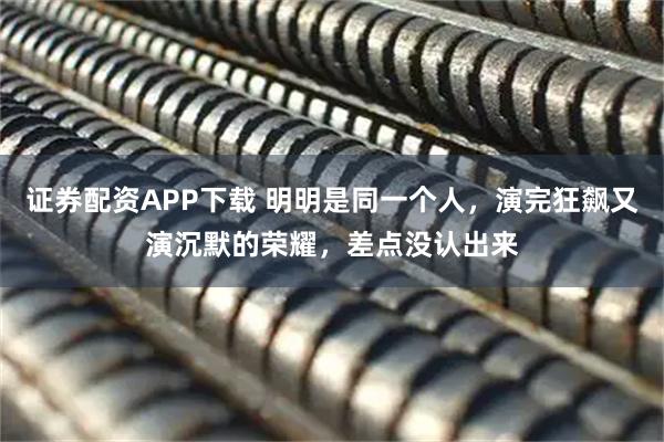 证券配资APP下载 明明是同一个人,演完狂飙又演沉默的荣耀,差点没认出来