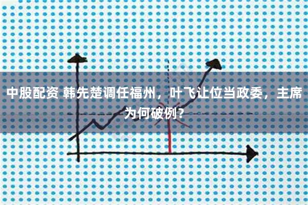 中股配资 韩先楚调任福州,叶飞让位当政委,主席为何破例?