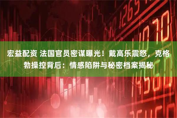宏益配资 法国官员密谋曝光!戴高乐震怒,克格勃操控背后:情感陷阱与秘密档案揭秘