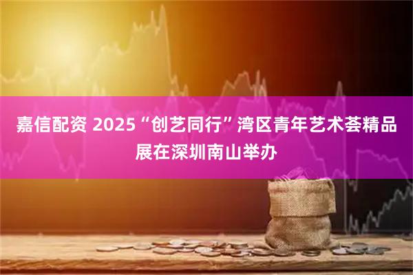 嘉信配资 2025“创艺同行”湾区青年艺术荟精品展在深圳南山举办