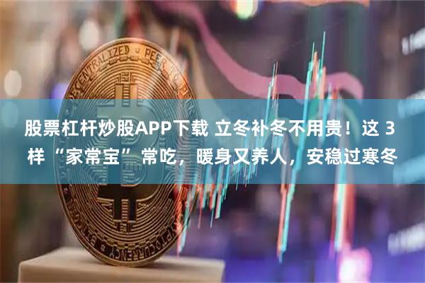 股票杠杆炒股APP下载 立冬补冬不用贵！这 3 样 “家常宝” 常吃，暖身又养人，安稳过寒冬