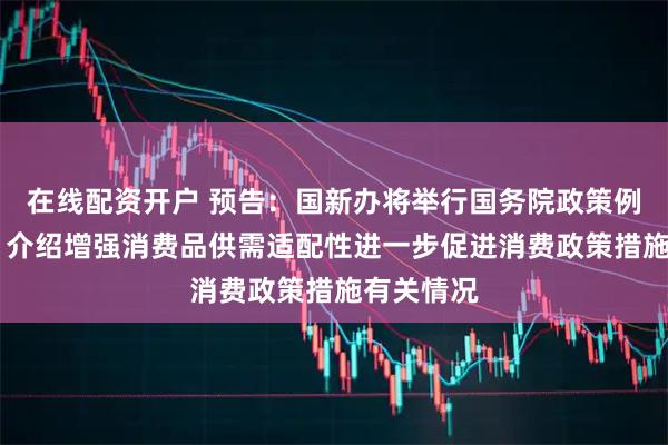 在线配资开户 预告：国新办将举行国务院政策例行吹风会 介绍增强消费品供需适配性进一步促进消费政策措施有关情况