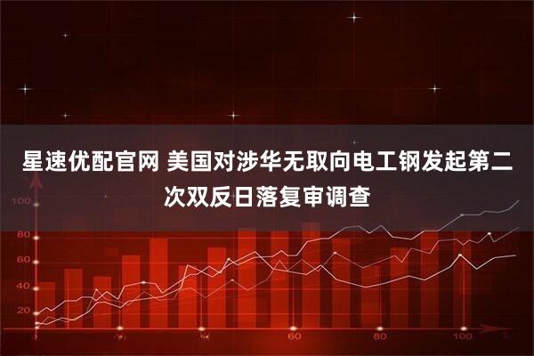 星速优配官网 美国对涉华无取向电工钢发起第二次双反日落复审调查