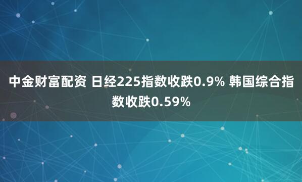 中金财富配资 日经225指数收跌0.9% 韩国综合指数收跌0.59%