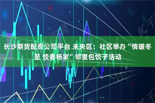 长沙期货配资公司平台 未央区：社区举办“情暖冬至 饺香杨家”邻里包饺子活动
