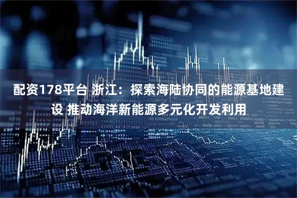 配资178平台 浙江：探索海陆协同的能源基地建设 推动海洋新能源多元化开发利用