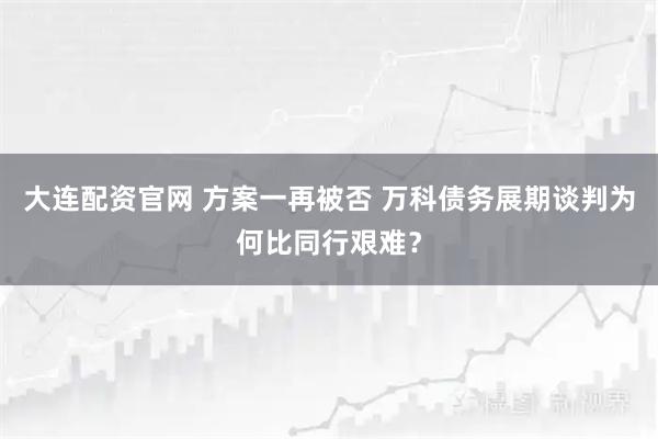 大连配资官网 方案一再被否 万科债务展期谈判为何比同行艰难？