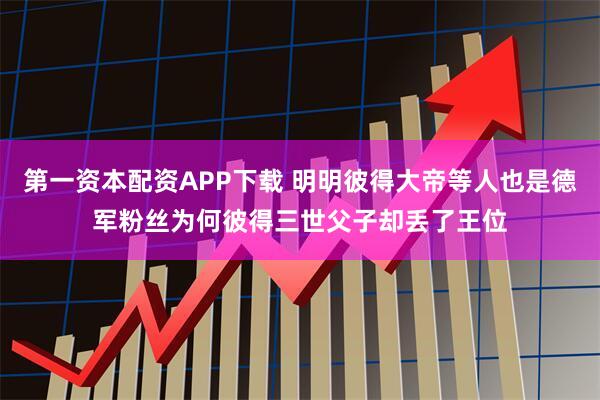 第一资本配资APP下载 明明彼得大帝等人也是德军粉丝为何彼得三世父子却丢了王位