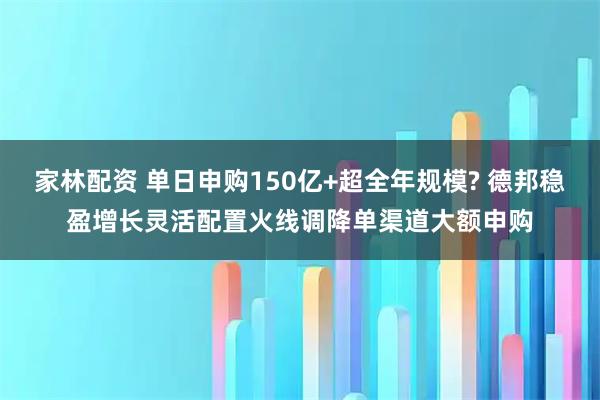 家林配资 单日申购150亿+超全年规模? 德邦稳盈增长灵活配置火线调降单渠道大额申购