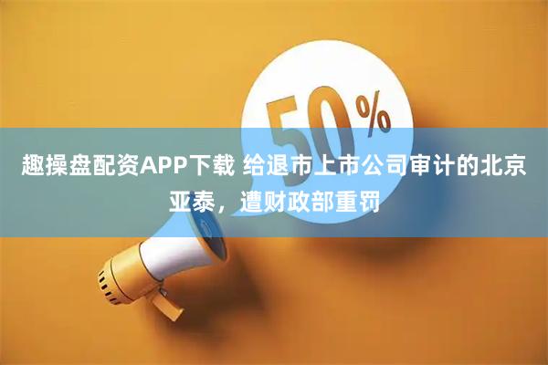 趣操盘配资APP下载 给退市上市公司审计的北京亚泰，遭财政部重罚