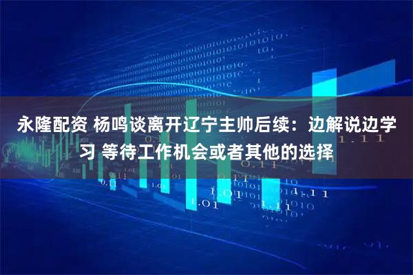 永隆配资 杨鸣谈离开辽宁主帅后续：边解说边学习 等待工作机会或者其他的选择