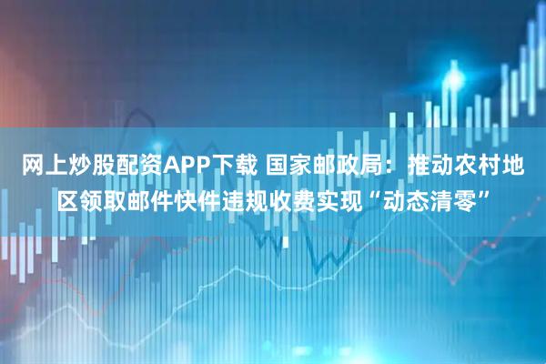 网上炒股配资APP下载 国家邮政局：推动农村地区领取邮件快件违规收费实现“动态清零”