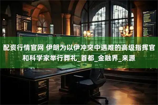配资行情官网 伊朗为以伊冲突中遇难的高级指挥官和科学家举行葬礼_首都_金融界_来源