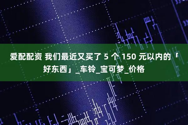 爱配配资 我们最近又买了 5 个 150 元以内的「好东西」_车铃_宝可梦_价格
