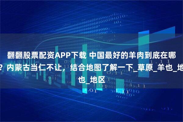 翻翻股票配资APP下载 中国最好的羊肉到底在哪里？内蒙古当仁不让，结合地图了解一下_草原_羊也_地区
