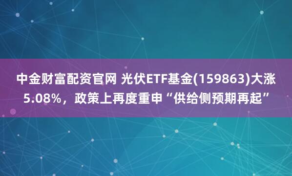 中金财富配资官网 光伏ETF基金(159863)大涨5.08%，政策上再度重申“供给侧预期再起”