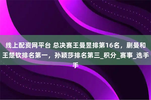 线上配资网平台 总决赛王曼昱排第16名，蒯曼和王楚钦排名第一，孙颖莎排名第三_积分_赛事_选手