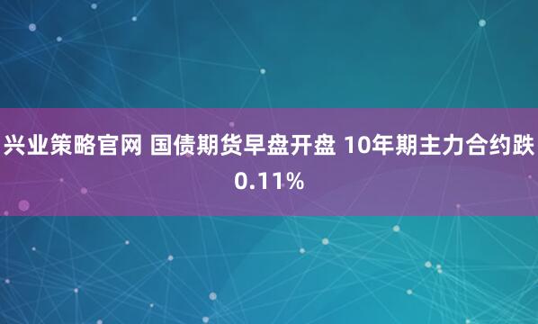 兴业策略官网 国债期货早盘开盘 10年期主力合约跌0.11%
