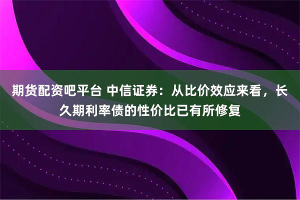 期货配资吧平台 中信证券：从比价效应来看，长久期利率债的性价比已有所修复