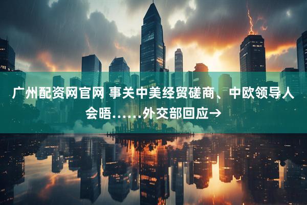 广州配资网官网 事关中美经贸磋商、中欧领导人会晤……外交部回应→