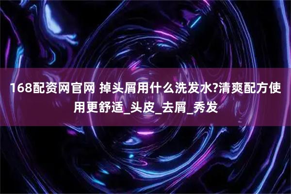 168配资网官网 掉头屑用什么洗发水?清爽配方使用更舒适_头皮_去屑_秀发