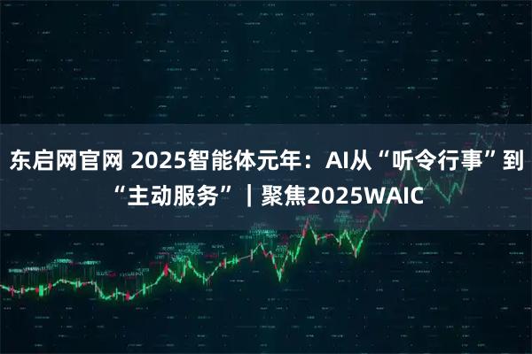 东启网官网 2025智能体元年：AI从“听令行事”到“主动服务”｜聚焦2025WAIC
