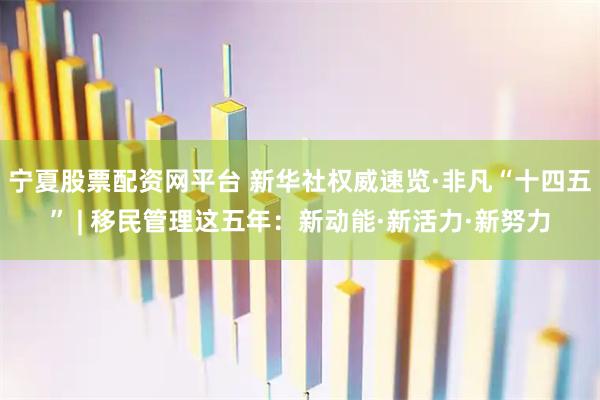 宁夏股票配资网平台 新华社权威速览·非凡“十四五” | 移民管理这五年：新动能·新活力·新努力