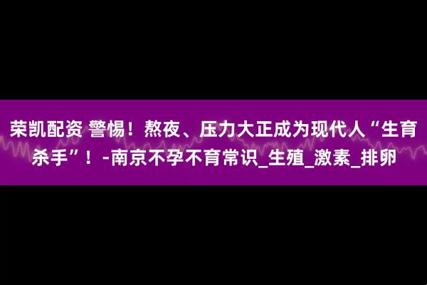 荣凯配资 警惕！熬夜、压力大正成为现代人“生育杀手”！-南京不孕不育常识_生殖_激素_排卵