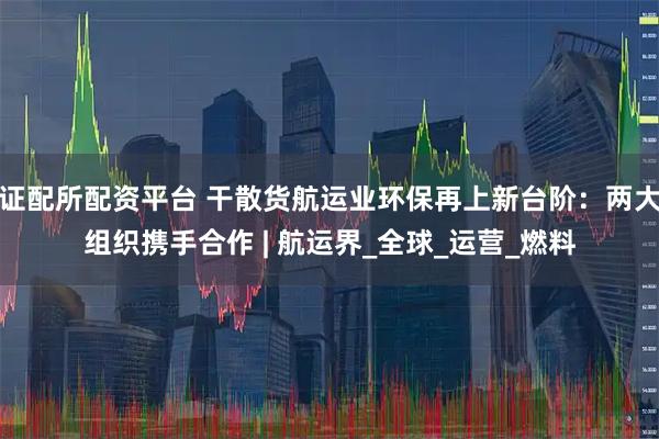 证配所配资平台 干散货航运业环保再上新台阶：两大组织携手合作 | 航运界_全球_运营_燃料