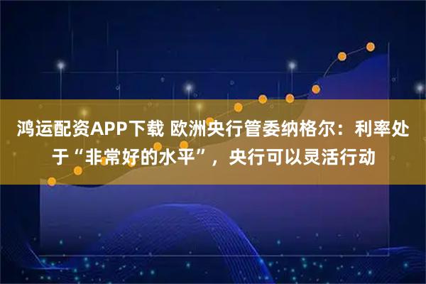 鸿运配资APP下载 欧洲央行管委纳格尔：利率处于“非常好的水平”，央行可以灵活行动