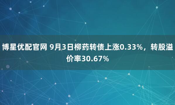 博星优配官网 9月3日柳药转债上涨0.33%，转股溢价率30.67%