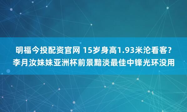明福今投配资官网 15岁身高1.93米沦看客？李月汝妹妹亚洲杯前景黯淡最佳中锋光环没用