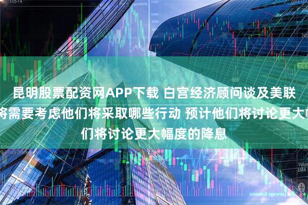 昆明股票配资网APP下载 白宫经济顾问谈及美联储时表示 将需要考虑他们将采取哪些行动 预计他们将讨论更大幅度的降息