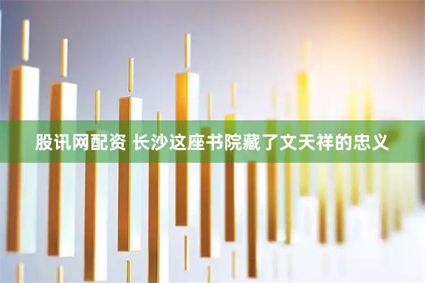 股讯网配资 长沙这座书院藏了文天祥的忠义