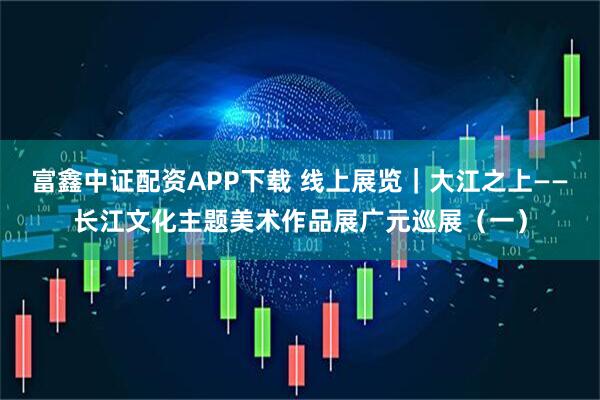 富鑫中证配资APP下载 线上展览｜大江之上——长江文化主题美术作品展广元巡展（一）
