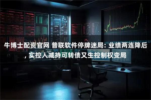 牛博士配资官网 普联软件停牌迷局: 业绩两连降后, 实控人减持可转债又生控制权变局
