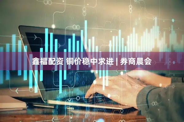 鑫福配资 铜价稳中求进 | 券商晨会